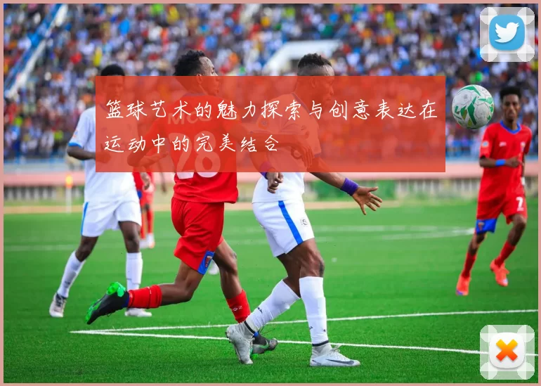 篮球艺术的魅力探索与创意表达在运动中的完美结合