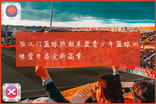临江门篮球热潮来袭青少年篮球训练营开启全新篇章