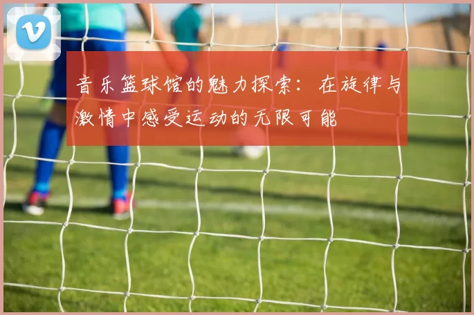 音乐篮球馆的魅力探索：在旋律与激情中感受运动的无限可能